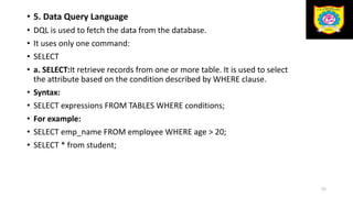 • 5. Data Query Language
• DQL is used to fetch the data from the database.
• It uses only one command:
• SELECT
• a. SELECT:It retrieve records from one or more table. It is used to select
the attribute based on the condition described by WHERE clause.
• Syntax:
• SELECT expressions FROM TABLES WHERE conditions;
• For example:
• SELECT emp_name FROM employee WHERE age > 20;
• SELECT * from student;
52
 