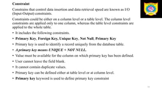 Constraint
Constrains that control data insertion and data retrieval speed are known as I/O
(Input-Output) constraints.
Constraints could be either on a column level or a table level. The column level
constraints are applied only to one column, whereas the table level constraints are
applied to the whole table.
• It includes the following constraints.
• Primary Key, Foreign Key, Unique Key, Not Null, Primary Key
• Primary key is used to identify a record uniquely from the database table.
• A primary key means UNIQUE + NOT NULL.
• Value must be available for the column on which primary key has been defined.
• User cannot leave the field blank.
• It cannot contain duplicate values.
• Primary key can be defined either at table level or at column level.
• Primary key keyword is used to define primary key constraint
53
 