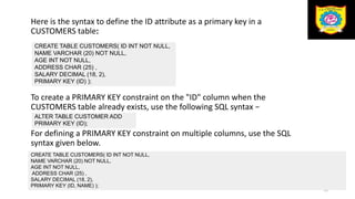 Here is the syntax to define the ID attribute as a primary key in a
CUSTOMERS table:
To create a PRIMARY KEY constraint on the "ID" column when the
CUSTOMERS table already exists, use the following SQL syntax −
For defining a PRIMARY KEY constraint on multiple columns, use the SQL
syntax given below.
54
CREATE TABLE CUSTOMERS( ID INT NOT NULL,
NAME VARCHAR (20) NOT NULL,
AGE INT NOT NULL,
ADDRESS CHAR (25) ,
SALARY DECIMAL (18, 2),
PRIMARY KEY (ID) );
ALTER TABLE CUSTOMER ADD
PRIMARY KEY (ID);
CREATE TABLE CUSTOMERS( ID INT NOT NULL,
NAME VARCHAR (20) NOT NULL,
AGE INT NOT NULL,
ADDRESS CHAR (25) ,
SALARY DECIMAL (18, 2),
PRIMARY KEY (ID, NAME) );
 