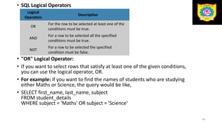 60
• SQL Logical Operators
• "OR" Logical Operator:
• If you want to select rows that satisfy at least one of the given conditions,
you can use the logical operator, OR.
• For example: if you want to find the names of students who are studying
either Maths or Science, the query would be like,
• SELECT first_name, last_name, subject
FROM student_details
WHERE subject = 'Maths' OR subject = 'Science‘
Logical
Operators
Description
OR
For the row to be selected at least one of the
conditions must be true.
AND
For a row to be selected all the specified
conditions must be true.
NOT
For a row to be selected the specified
condition must be false.
 