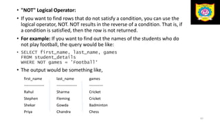 • "NOT" Logical Operator:
• If you want to find rows that do not satisfy a condition, you can use the
logical operator, NOT. NOT results in the reverse of a condition. That is, if
a condition is satisfied, then the row is not returned.
• For example: If you want to find out the names of the students who do
not play football, the query would be like:
• SELECT first_name, last_name, games
FROM student_details
WHERE NOT games = 'Football‘
• The output would be something like,
62
first_name last_name games
---------------- ---------------- -----------
Rahul Sharma Cricket
Stephen Fleming Cricket
Shekar Gowda Badminton
Priya Chandra Chess
 