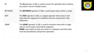 IN The IN operator in SQL is used to search for specified value matches
any value in set of multiple values.
BETWEEN The BETWEEN operator in SQL is used to get values within a range.
NOT The NOT operator in SQL is a negate operator that means it will
show data for opposite of conditions that we mentioned in SQL
statement.
SOME The SOME operator in SQL is used to compare value with a single
column set of values returned by subquery.
SOME must match at least one value in a subquery and that value
must be preceded by comparison operators.
64
 
