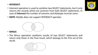 • INTERSECT
• Intersect operation is used to combine two SELECT statements, but it only
returns the records which are common from both SELECT statements. In
case of Intersect the number of columns and datatype must be same.
• NOTE: MySQL does not support INTERSECT operator.
• MINUS
• The Minus operation combines results of two SELECT statements and
return only those in the final result, which belongs to the first set of the
result.
69
 