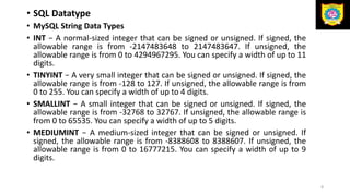 • SQL Datatype
• MySQL String Data Types
• INT − A normal-sized integer that can be signed or unsigned. If signed, the
allowable range is from -2147483648 to 2147483647. If unsigned, the
allowable range is from 0 to 4294967295. You can specify a width of up to 11
digits.
• TINYINT − A very small integer that can be signed or unsigned. If signed, the
allowable range is from -128 to 127. If unsigned, the allowable range is from
0 to 255. You can specify a width of up to 4 digits.
• SMALLINT − A small integer that can be signed or unsigned. If signed, the
allowable range is from -32768 to 32767. If unsigned, the allowable range is
from 0 to 65535. You can specify a width of up to 5 digits.
• MEDIUMINT − A medium-sized integer that can be signed or unsigned. If
signed, the allowable range is from -8388608 to 8388607. If unsigned, the
allowable range is from 0 to 16777215. You can specify a width of up to 9
digits.
8
 