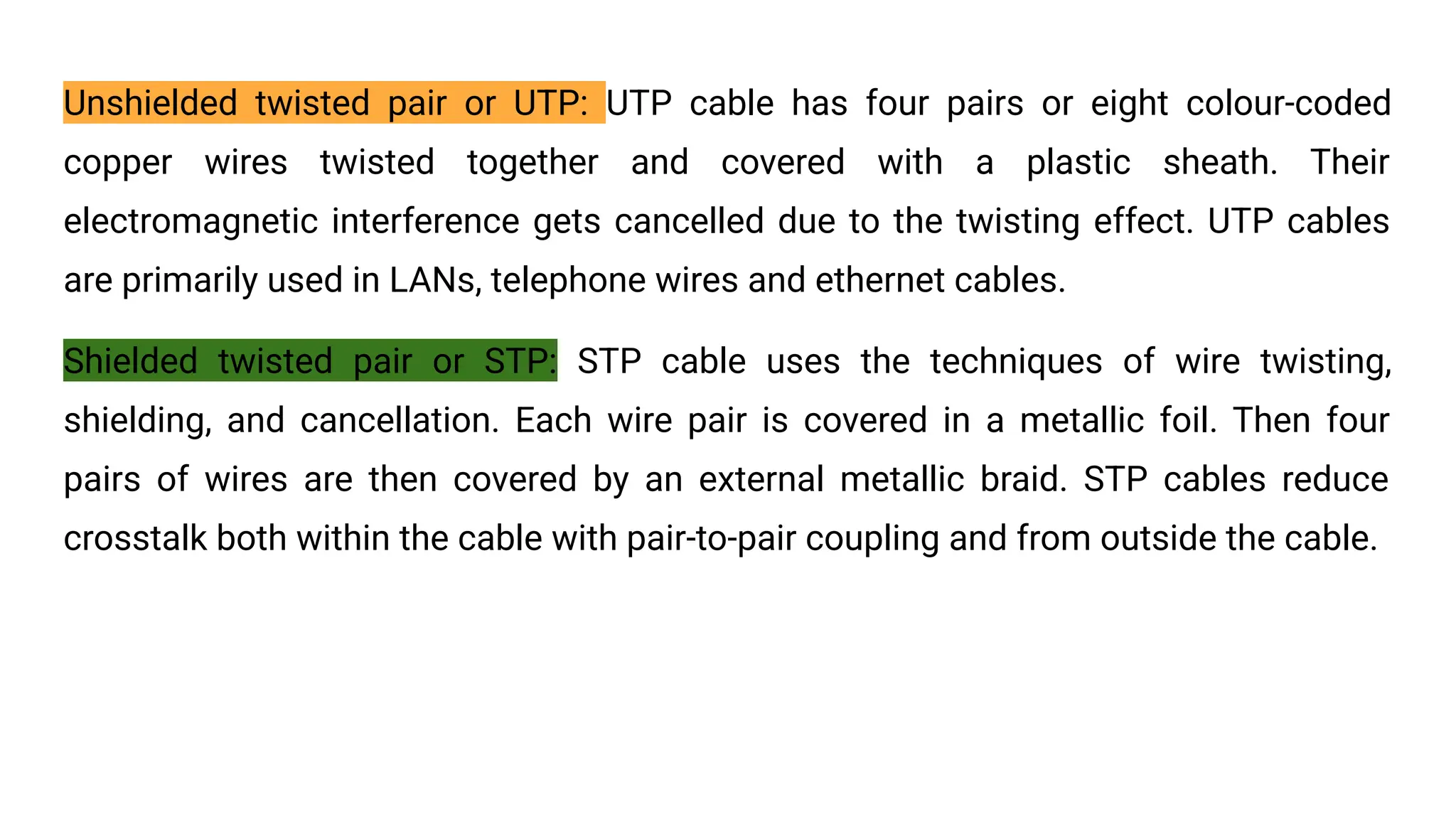 Unshielded twisted pair or UTP: UTP cable has four pairs or eight colour-coded copper wires twisted together and covered with a plastic sheath. Their electromagnetic interference gets cancelled due to the twisting effect. UTP cables are primarily used in LANs, telephone wires and ethernet cables. Shielded twisted pair or STP: STP cable uses the techniques of wire twisting, shielding, and cancellation. Each wire pair is covered in a metallic foil. Then four pairs of wires are then covered by an external metallic braid. STP cables reduce crosstalk both within the cable with pair-to-pair coupling and from outside the cable. 