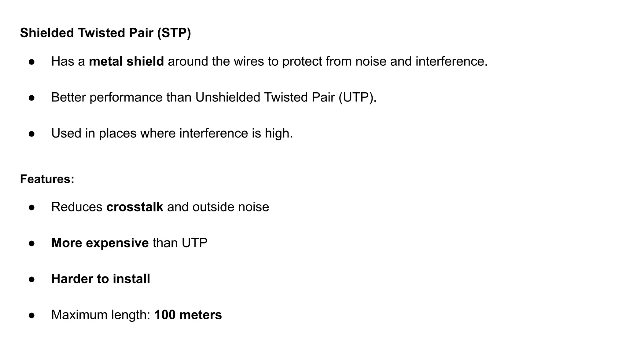 Shielded Twisted Pair (STP) ● Has a metal shield around the wires to protect from noise and interference. ● Better performance than Unshielded Twisted Pair (UTP). ● Used in places where interference is high. Features: ● Reduces crosstalk and outside noise ● More expensive than UTP ● Harder to install ● Maximum length: 100 meters 