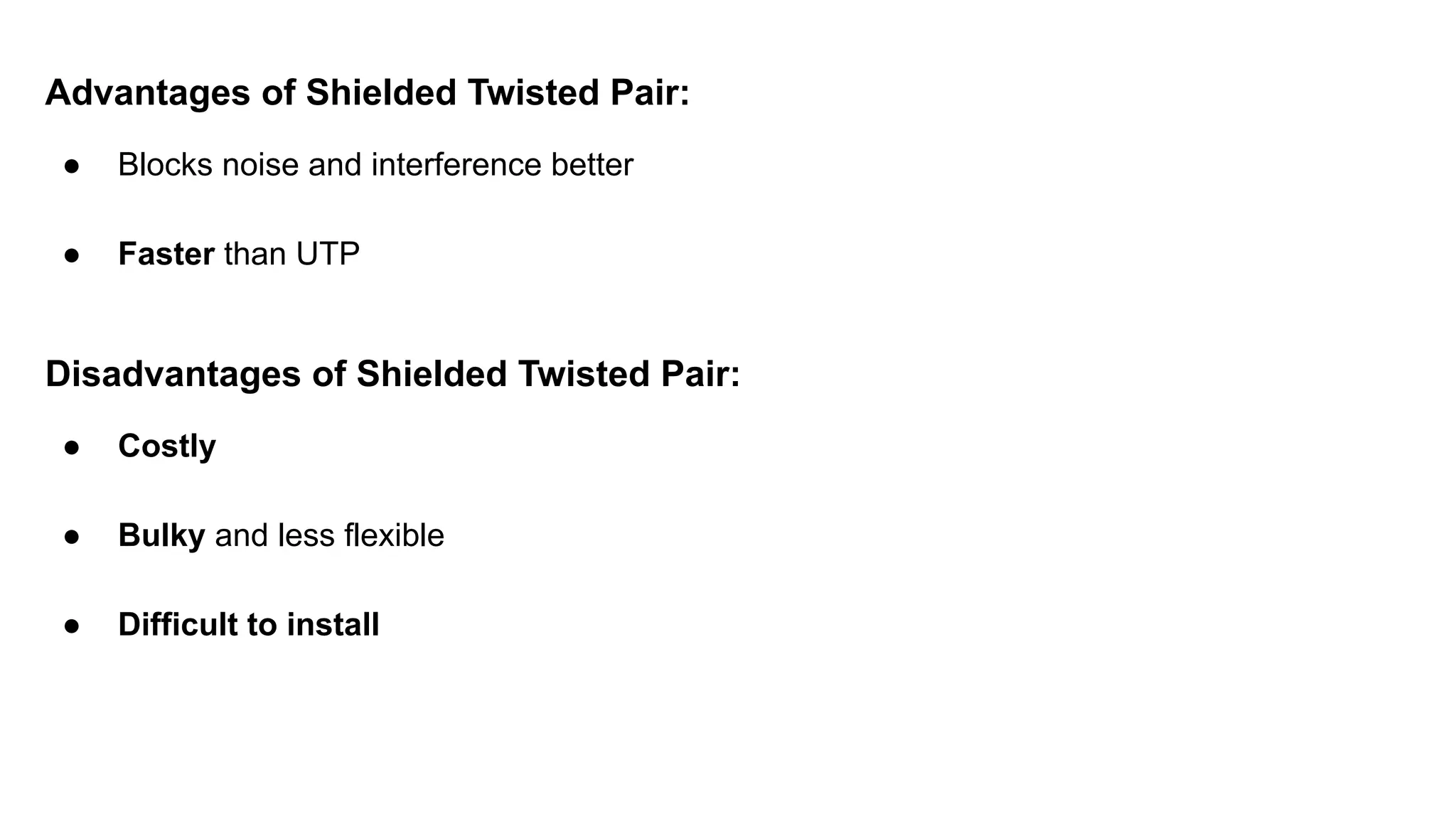 Advantages of Shielded Twisted Pair: ● Blocks noise and interference better ● Faster than UTP Disadvantages of Shielded Twisted Pair: ● Costly ● Bulky and less flexible ● Difficult to install 