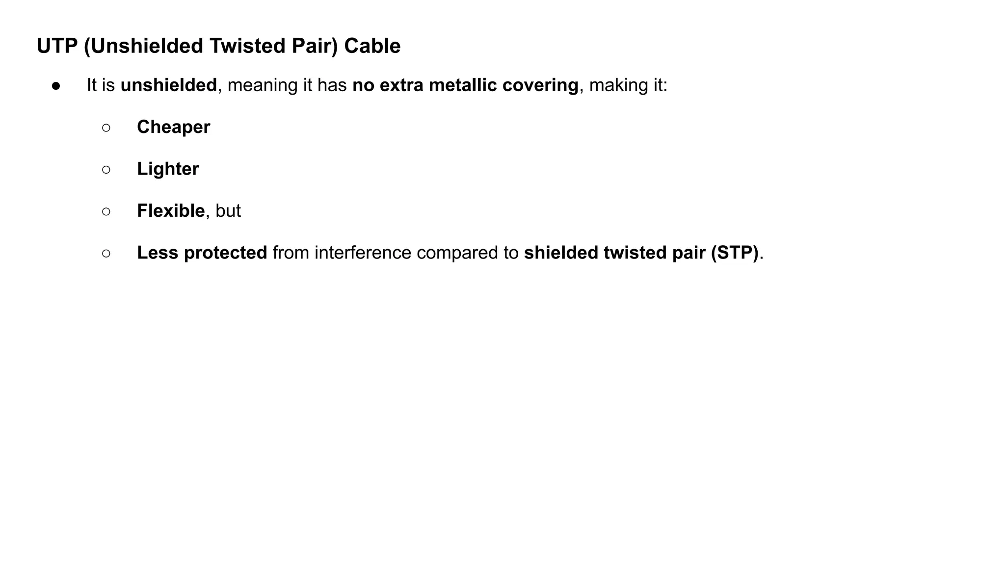 UTP (Unshielded Twisted Pair) Cable ● It is unshielded, meaning it has no extra metallic covering, making it: ○ Cheaper ○ Lighter ○ Flexible, but ○ Less protected from interference compared to shielded twisted pair (STP). 