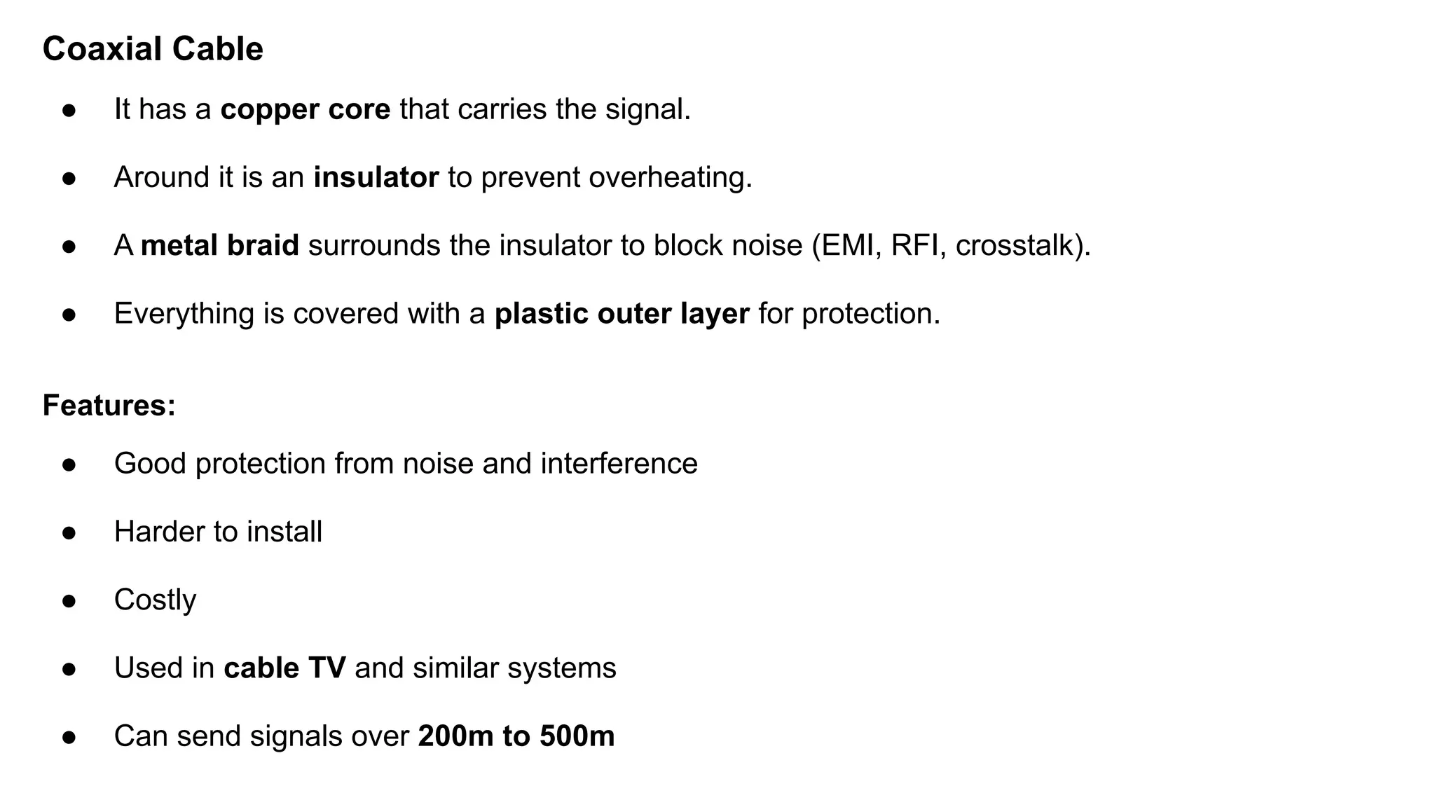 Coaxial Cable ● It has a copper core that carries the signal. ● Around it is an insulator to prevent overheating. ● A metal braid surrounds the insulator to block noise (EMI, RFI, crosstalk). ● Everything is covered with a plastic outer layer for protection. Features: ● Good protection from noise and interference ● Harder to install ● Costly ● Used in cable TV and similar systems ● Can send signals over 200m to 500m 
