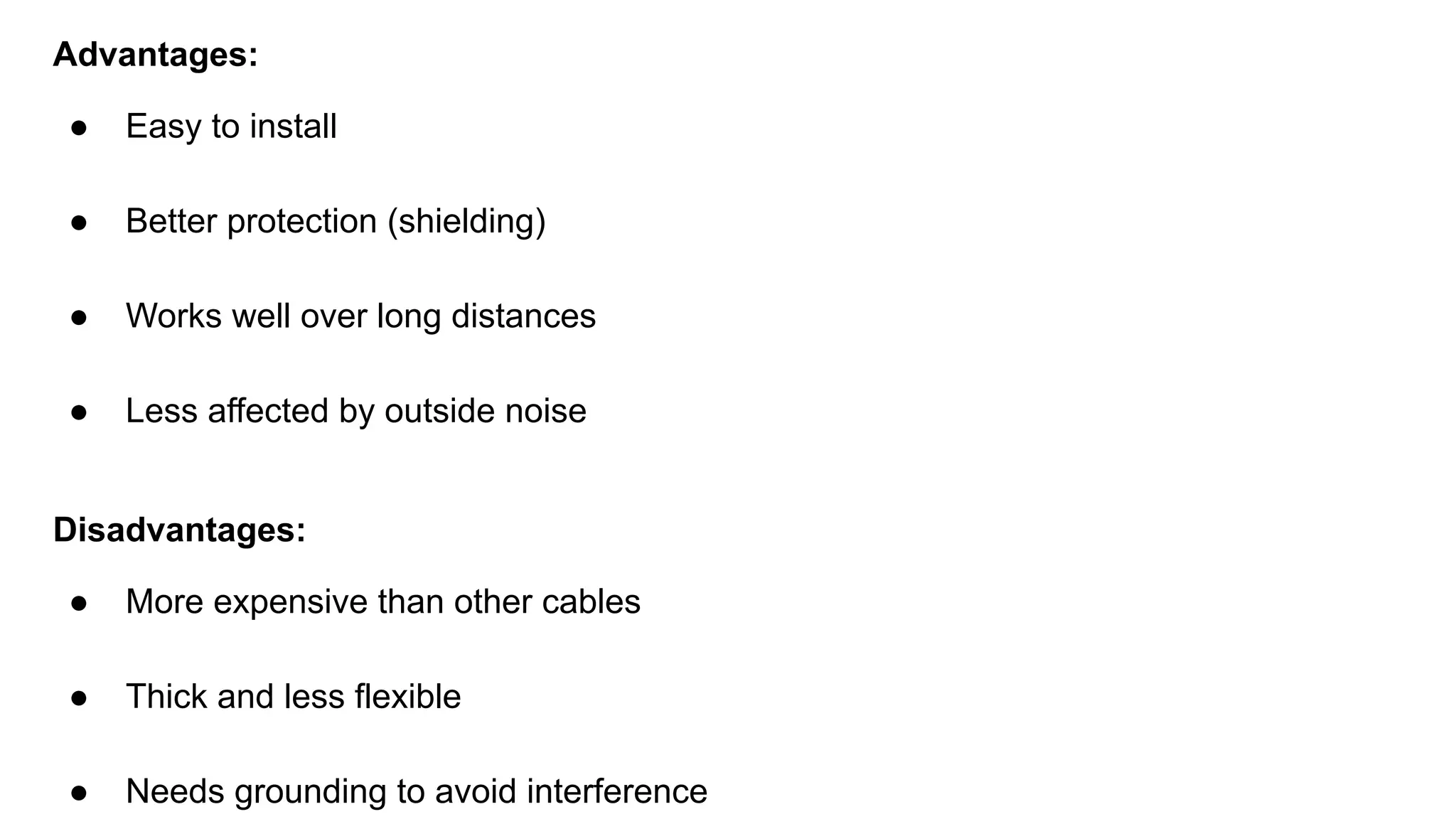 Advantages: ● Easy to install ● Better protection (shielding) ● Works well over long distances ● Less affected by outside noise Disadvantages: ● More expensive than other cables ● Thick and less flexible ● Needs grounding to avoid interference 