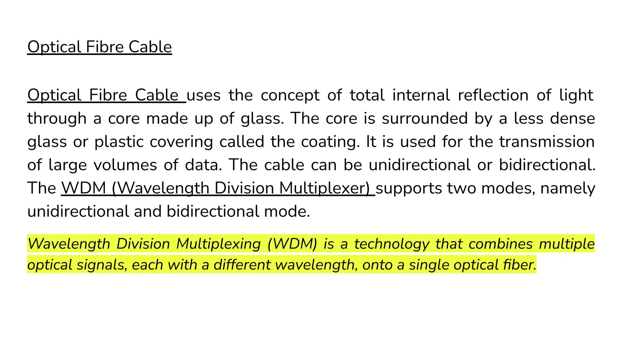 Optical Fibre Cable Optical Fibre Cable uses the concept of total internal reﬂection of light through a core made up of glass. The core is surrounded by a less dense glass or plastic covering called the coating. It is used for the transmission of large volumes of data. The cable can be unidirectional or bidirectional. The WDM (Wavelength Division Multiplexer) supports two modes, namely unidirectional and bidirectional mode. Wavelength Division Multiplexing (WDM) is a technology that combines multiple optical signals, each with a different wavelength, onto a single optical ﬁber. 