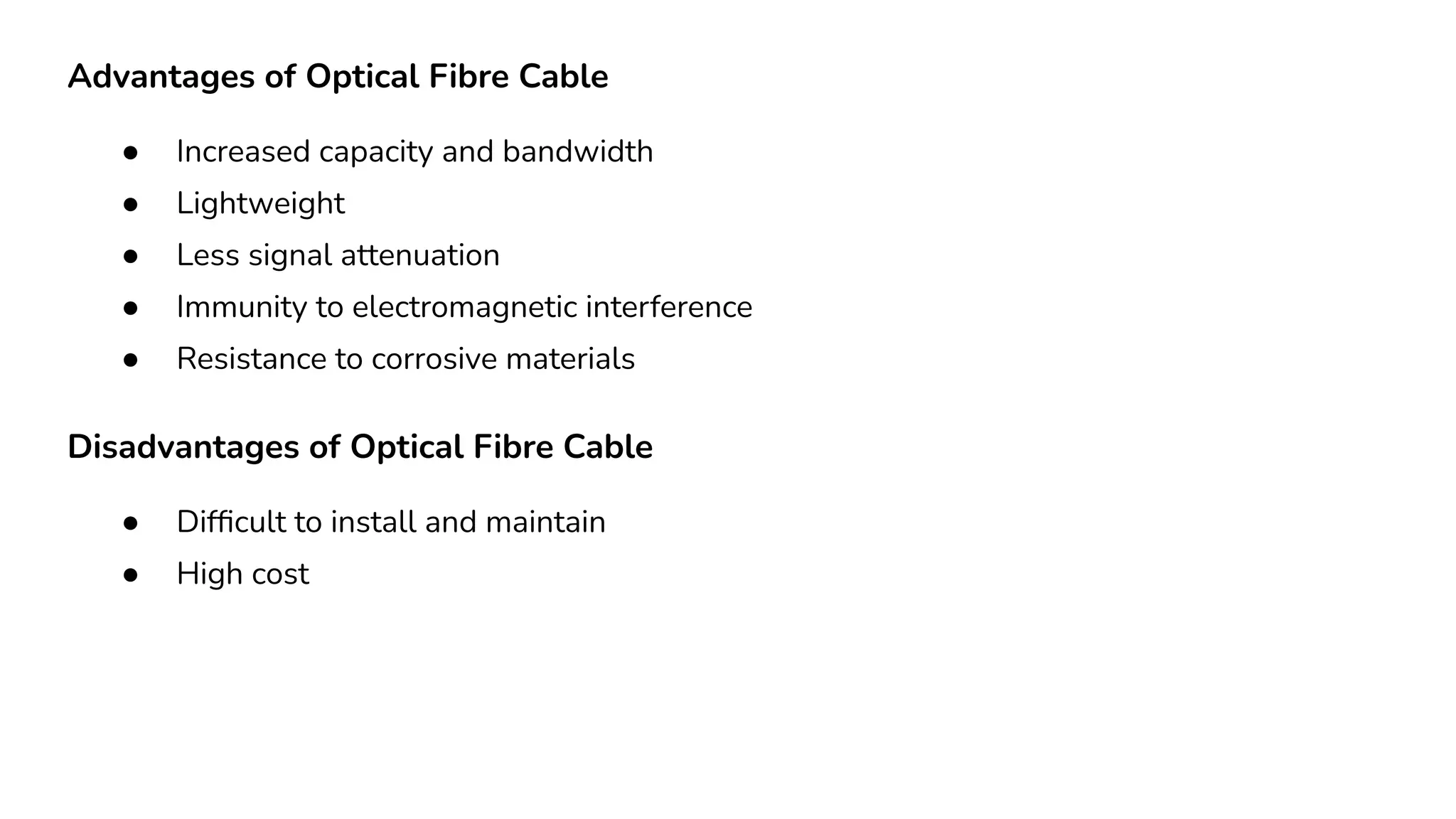 Advantages of Optical Fibre Cable ● Increased capacity and bandwidth ● Lightweight ● Less signal attenuation ● Immunity to electromagnetic interference ● Resistance to corrosive materials Disadvantages of Optical Fibre Cable ● Difﬁcult to install and maintain ● High cost 