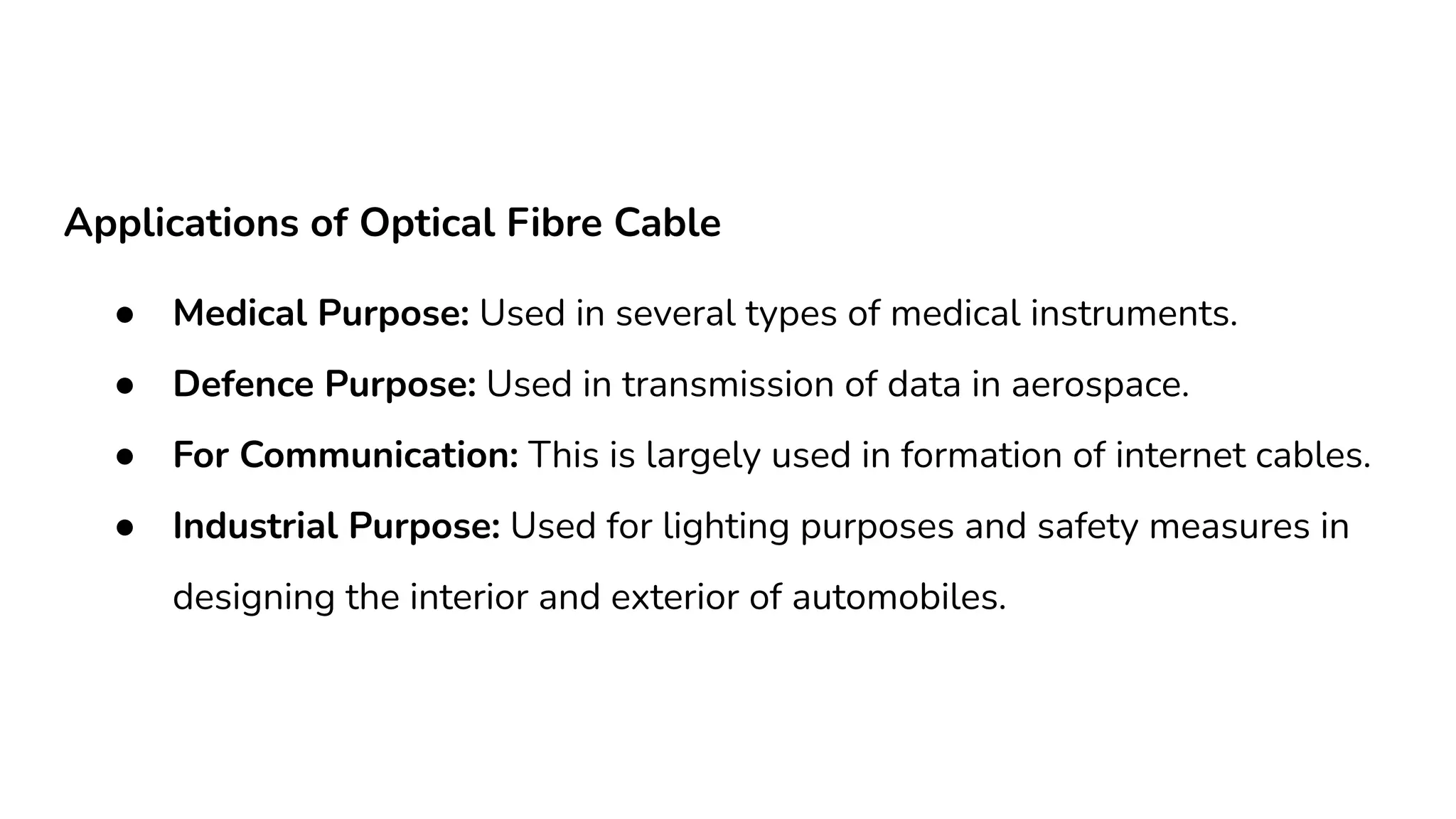 Applications of Optical Fibre Cable ● Medical Purpose: Used in several types of medical instruments. ● Defence Purpose: Used in transmission of data in aerospace. ● For Communication: This is largely used in formation of internet cables. ● Industrial Purpose: Used for lighting purposes and safety measures in designing the interior and exterior of automobiles. 