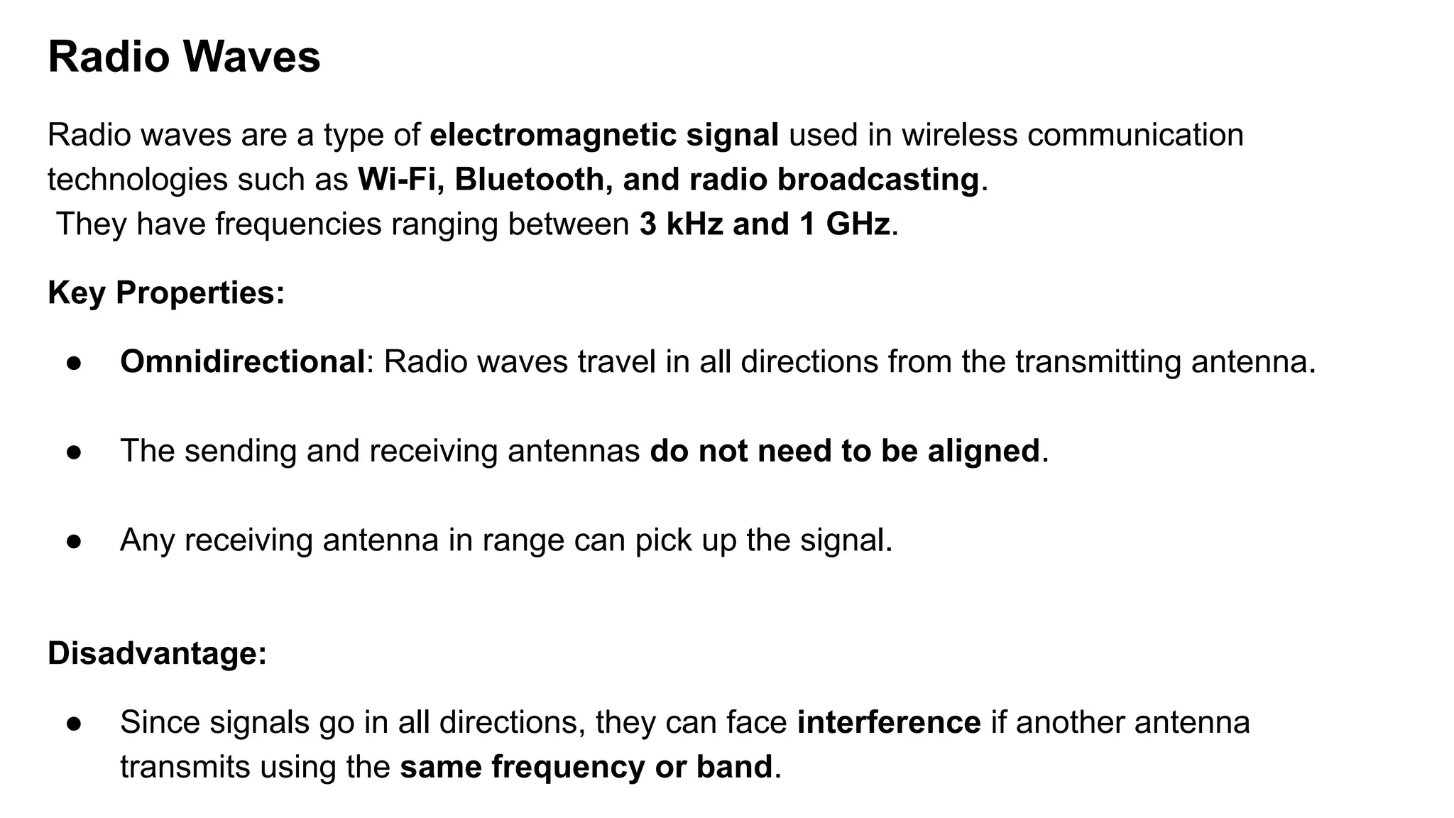 Radio Waves Radio waves are a type of electromagnetic signal used in wireless communication technologies such as Wi-Fi, Bluetooth, and radio broadcasting. They have frequencies ranging between 3 kHz and 1 GHz. Key Properties: ● Omnidirectional: Radio waves travel in all directions from the transmitting antenna. ● The sending and receiving antennas do not need to be aligned. ● Any receiving antenna in range can pick up the signal. Disadvantage: ● Since signals go in all directions, they can face interference if another antenna transmits using the same frequency or band. 