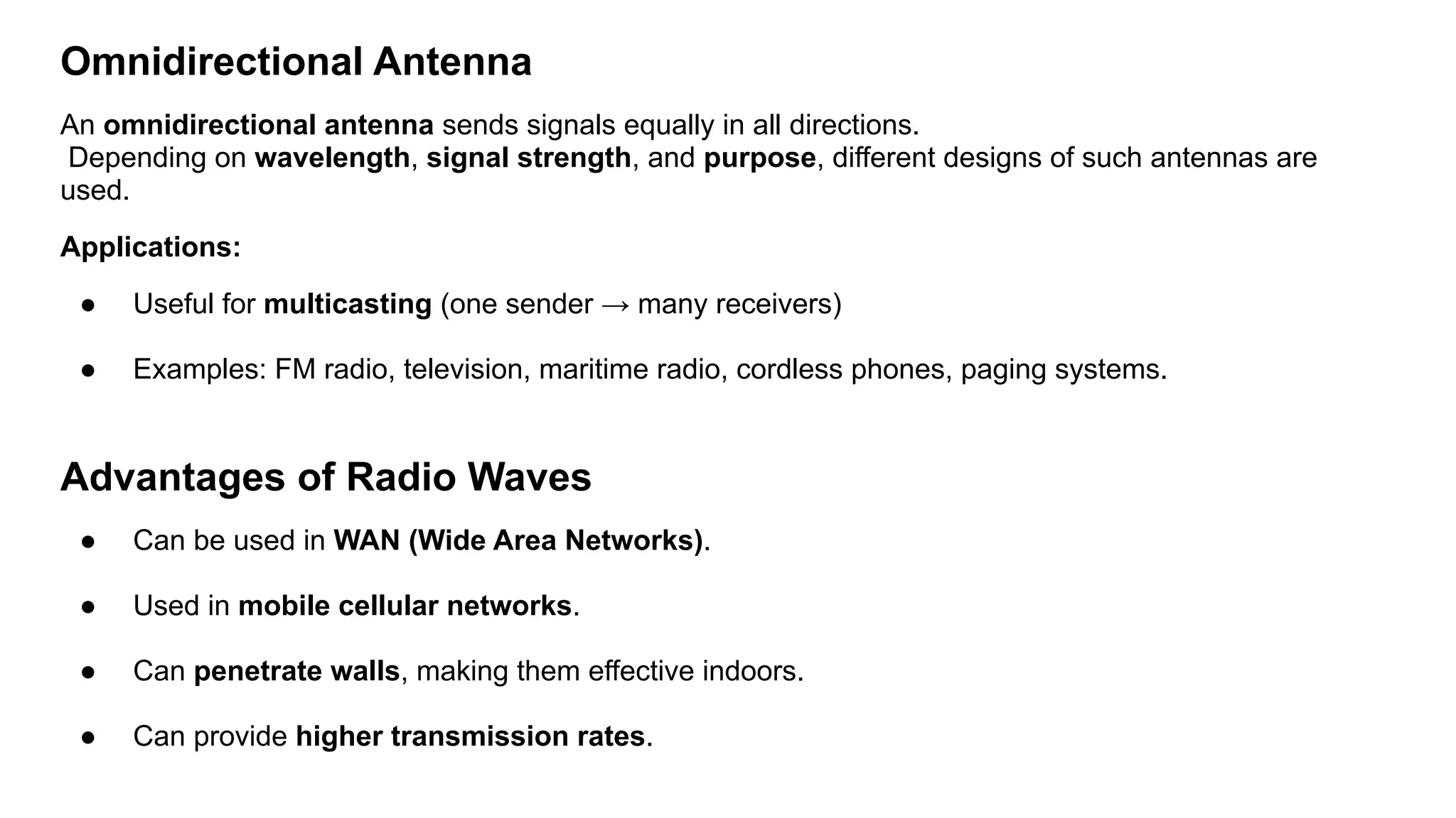 Omnidirectional Antenna An omnidirectional antenna sends signals equally in all directions. Depending on wavelength, signal strength, and purpose, different designs of such antennas are used. Applications: ● Useful for multicasting (one sender → many receivers) ● Examples: FM radio, television, maritime radio, cordless phones, paging systems. Advantages of Radio Waves ● Can be used in WAN (Wide Area Networks). ● Used in mobile cellular networks. ● Can penetrate walls, making them effective indoors. ● Can provide higher transmission rates. 