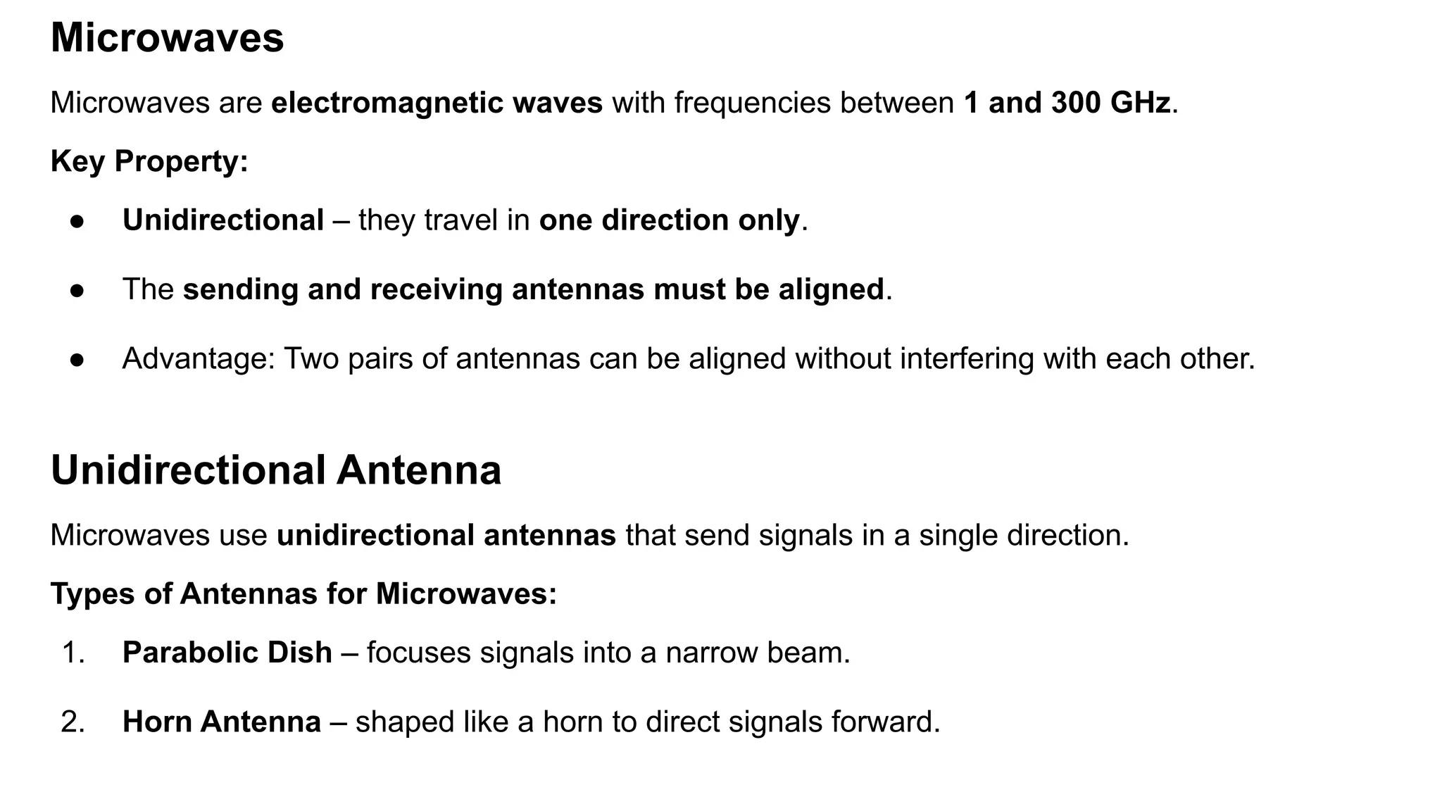 Microwaves Microwaves are electromagnetic waves with frequencies between 1 and 300 GHz. Key Property: ● Unidirectional – they travel in one direction only. ● The sending and receiving antennas must be aligned. ● Advantage: Two pairs of antennas can be aligned without interfering with each other. Unidirectional Antenna Microwaves use unidirectional antennas that send signals in a single direction. Types of Antennas for Microwaves: 1. Parabolic Dish – focuses signals into a narrow beam. 2. Horn Antenna – shaped like a horn to direct signals forward. 