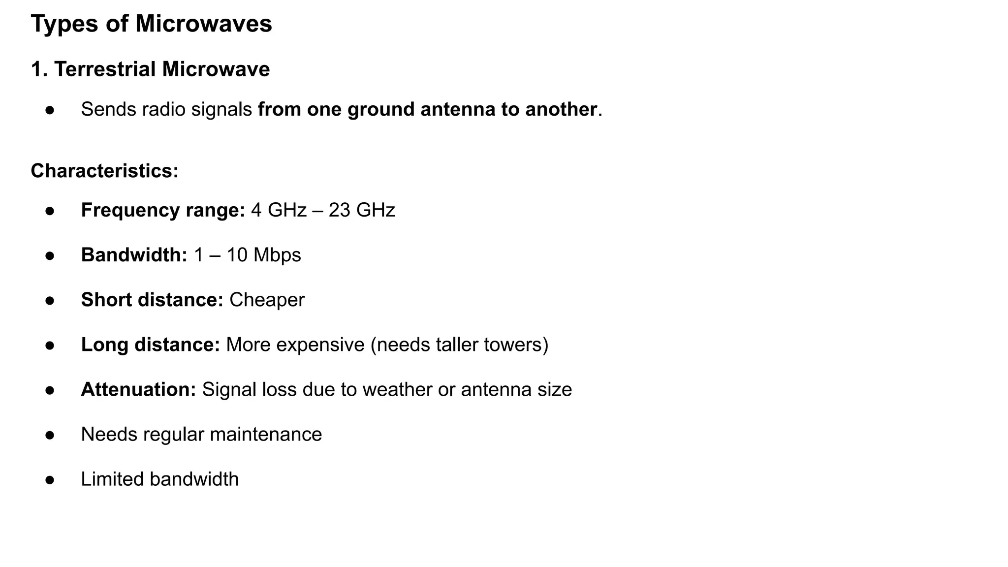 Types of Microwaves 1. Terrestrial Microwave ● Sends radio signals from one ground antenna to another. Characteristics: ● Frequency range: 4 GHz – 23 GHz ● Bandwidth: 1 – 10 Mbps ● Short distance: Cheaper ● Long distance: More expensive (needs taller towers) ● Attenuation: Signal loss due to weather or antenna size ● Needs regular maintenance ● Limited bandwidth 