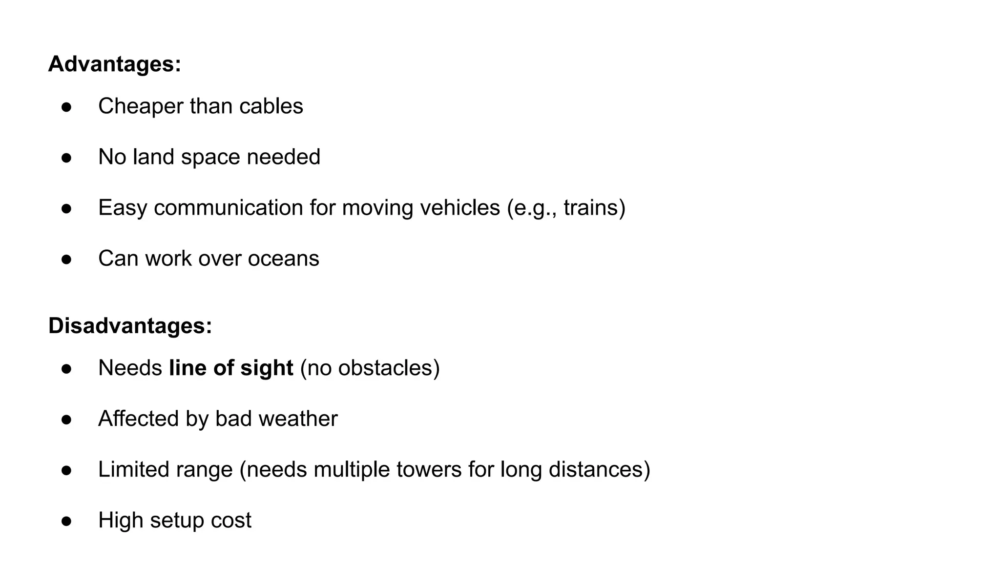 Advantages: ● Cheaper than cables ● No land space needed ● Easy communication for moving vehicles (e.g., trains) ● Can work over oceans Disadvantages: ● Needs line of sight (no obstacles) ● Affected by bad weather ● Limited range (needs multiple towers for long distances) ● High setup cost 