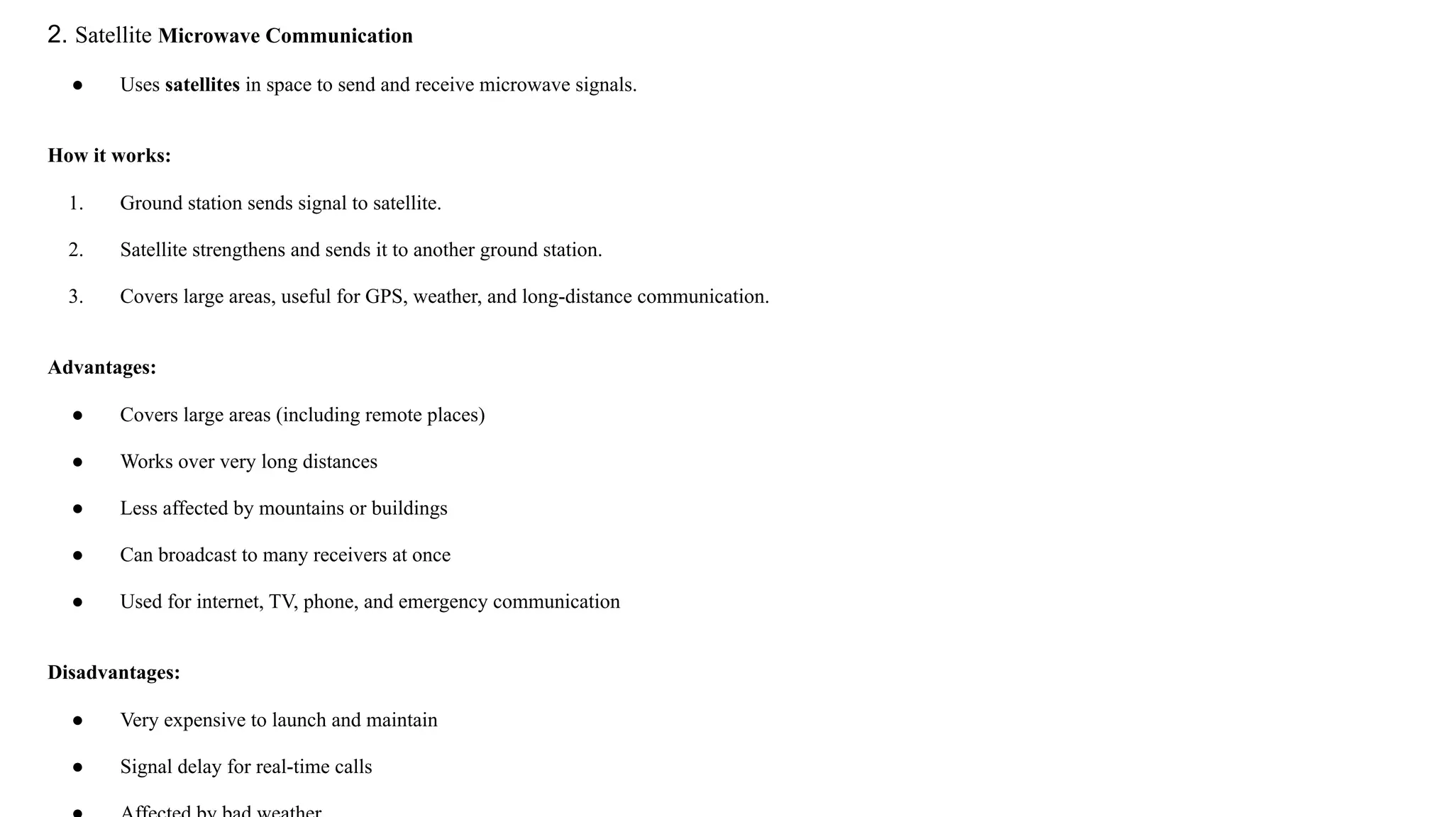 2. Satellite Microwave Communication ● Uses satellites in space to send and receive microwave signals. How it works: 1. Ground station sends signal to satellite. 2. Satellite strengthens and sends it to another ground station. 3. Covers large areas, useful for GPS, weather, and long-distance communication. Advantages: ● Covers large areas (including remote places) ● Works over very long distances ● Less affected by mountains or buildings ● Can broadcast to many receivers at once ● Used for internet, TV, phone, and emergency communication Disadvantages: ● Very expensive to launch and maintain ● Signal delay for real-time calls 