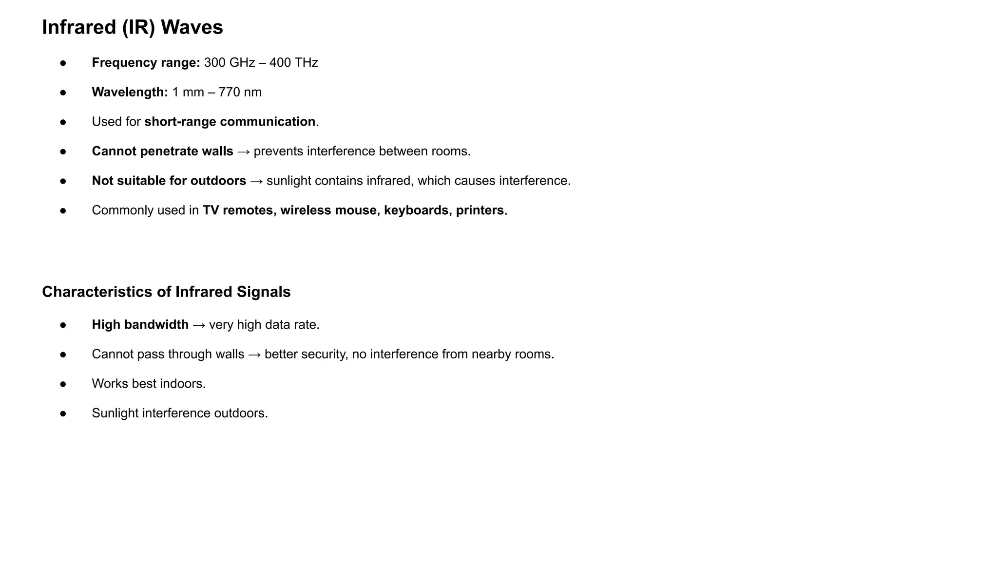 Infrared (IR) Waves ● Frequency range: 300 GHz – 400 THz ● Wavelength: 1 mm – 770 nm ● Used for short-range communication. ● Cannot penetrate walls → prevents interference between rooms. ● Not suitable for outdoors → sunlight contains infrared, which causes interference. ● Commonly used in TV remotes, wireless mouse, keyboards, printers. Characteristics of Infrared Signals ● High bandwidth → very high data rate. ● Cannot pass through walls → better security, no interference from nearby rooms. ● Works best indoors. ● Sunlight interference outdoors. 