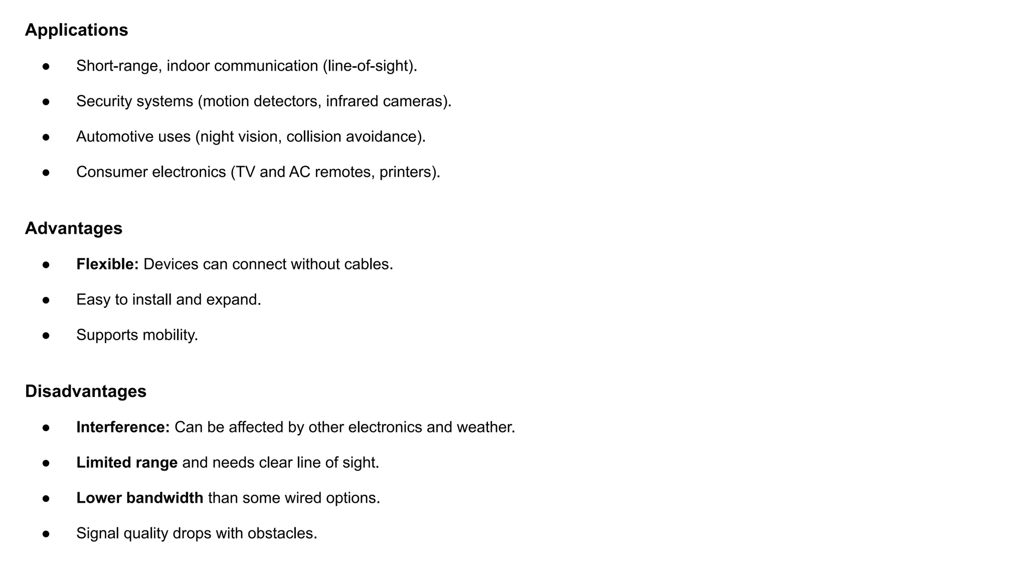 Applications ● Short-range, indoor communication (line-of-sight). ● Security systems (motion detectors, infrared cameras). ● Automotive uses (night vision, collision avoidance). ● Consumer electronics (TV and AC remotes, printers). Advantages ● Flexible: Devices can connect without cables. ● Easy to install and expand. ● Supports mobility. Disadvantages ● Interference: Can be affected by other electronics and weather. ● Limited range and needs clear line of sight. ● Lower bandwidth than some wired options. ● Signal quality drops with obstacles. 