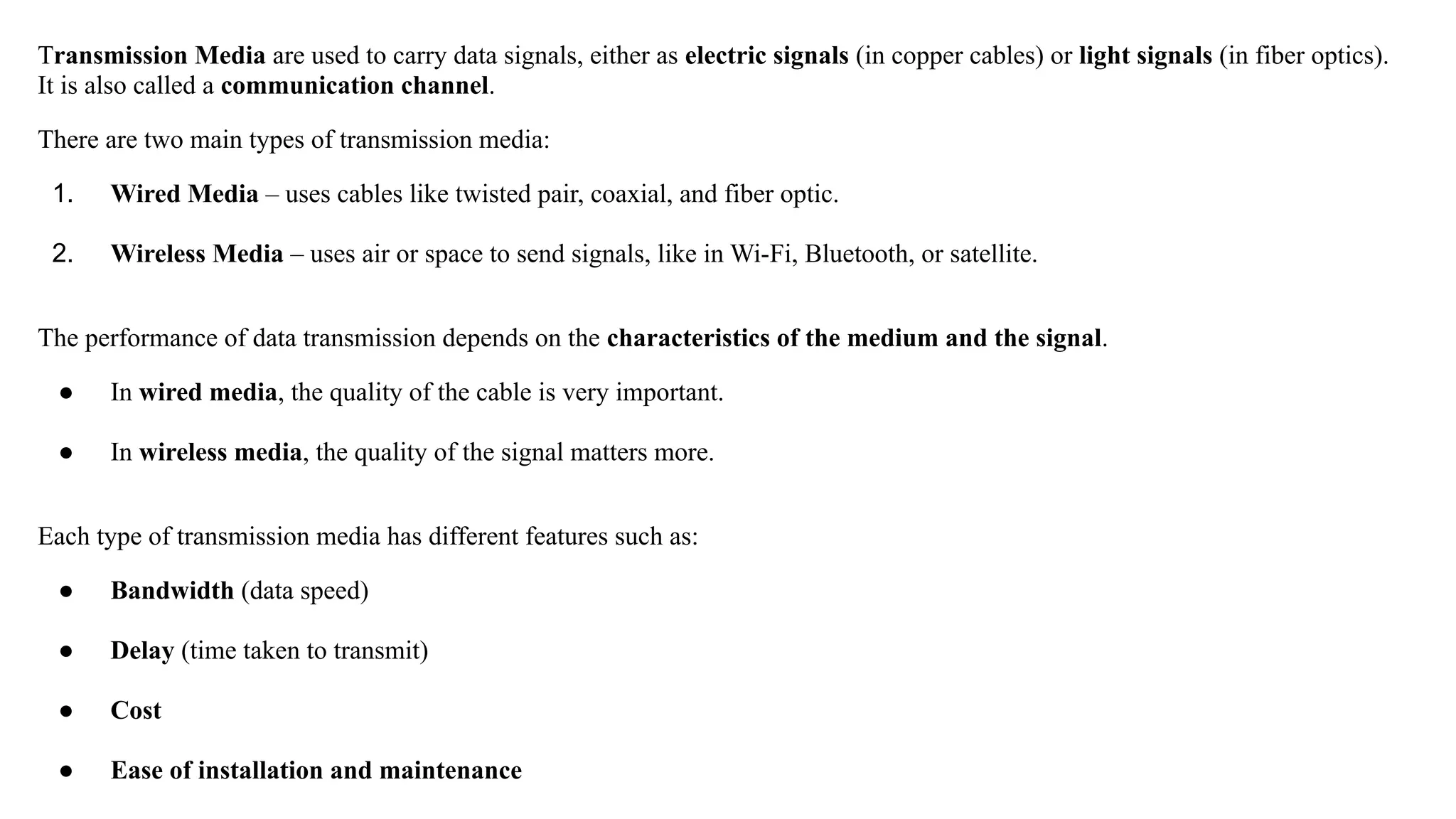 Transmission Media are used to carry data signals, either as electric signals (in copper cables) or light signals (in fiber optics). It is also called a communication channel. There are two main types of transmission media: 1. Wired Media – uses cables like twisted pair, coaxial, and fiber optic. 2. Wireless Media – uses air or space to send signals, like in Wi-Fi, Bluetooth, or satellite. The performance of data transmission depends on the characteristics of the medium and the signal. ● In wired media, the quality of the cable is very important. ● In wireless media, the quality of the signal matters more. Each type of transmission media has different features such as: ● Bandwidth (data speed) ● Delay (time taken to transmit) ● Cost ● Ease of installation and maintenance 