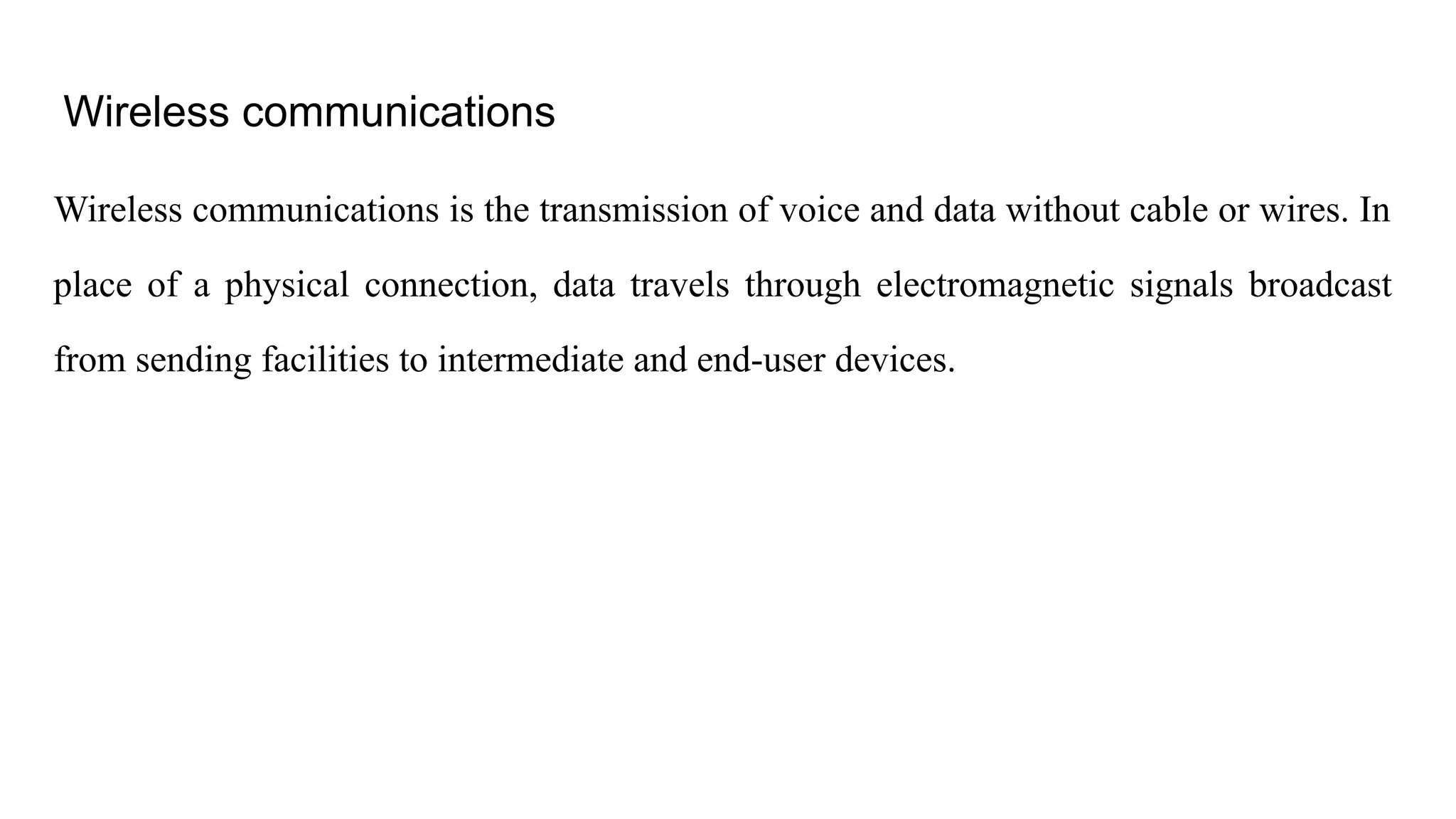 Wireless communications Wireless communications is the transmission of voice and data without cable or wires. In place of a physical connection, data travels through electromagnetic signals broadcast from sending facilities to intermediate and end-user devices. 