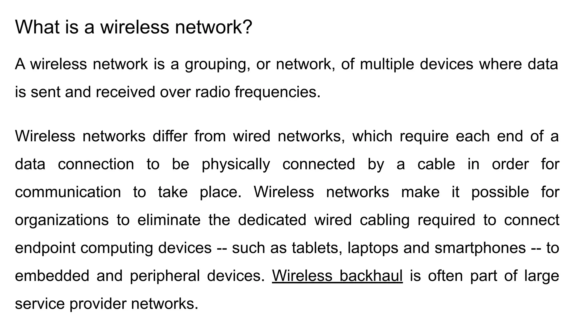 What is a wireless network? A wireless network is a grouping, or network, of multiple devices where data is sent and received over radio frequencies. Wireless networks differ from wired networks, which require each end of a data connection to be physically connected by a cable in order for communication to take place. Wireless networks make it possible for organizations to eliminate the dedicated wired cabling required to connect endpoint computing devices -- such as tablets, laptops and smartphones -- to embedded and peripheral devices. Wireless backhaul is often part of large service provider networks. 