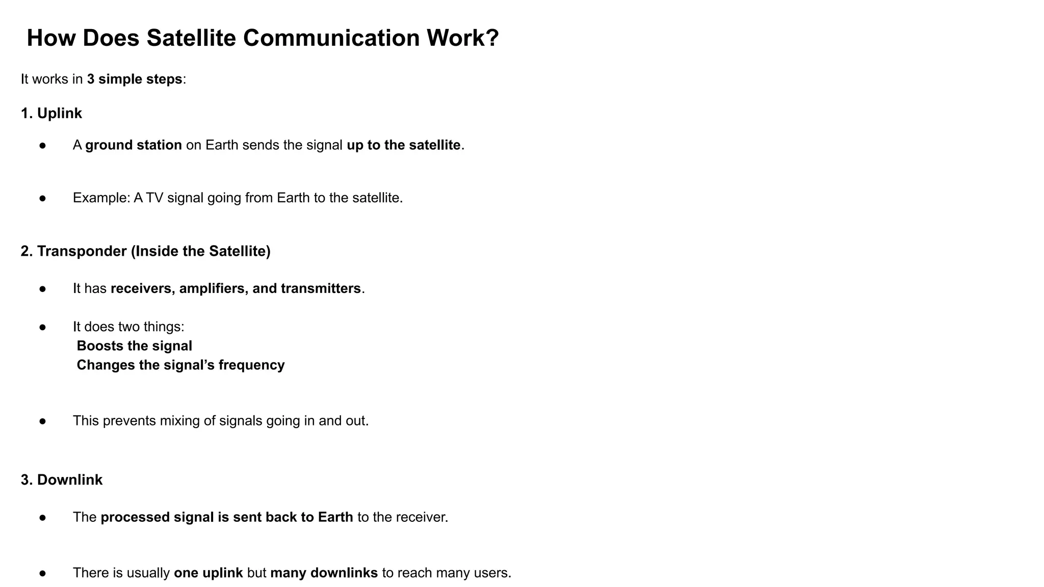 How Does Satellite Communication Work? It works in 3 simple steps: 1. Uplink ● A ground station on Earth sends the signal up to the satellite. ● Example: A TV signal going from Earth to the satellite. 2. Transponder (Inside the Satellite) ● It has receivers, amplifiers, and transmitters. ● It does two things: Boosts the signal Changes the signal’s frequency ● This prevents mixing of signals going in and out. 3. Downlink ● The processed signal is sent back to Earth to the receiver. ● There is usually one uplink but many downlinks to reach many users. 
