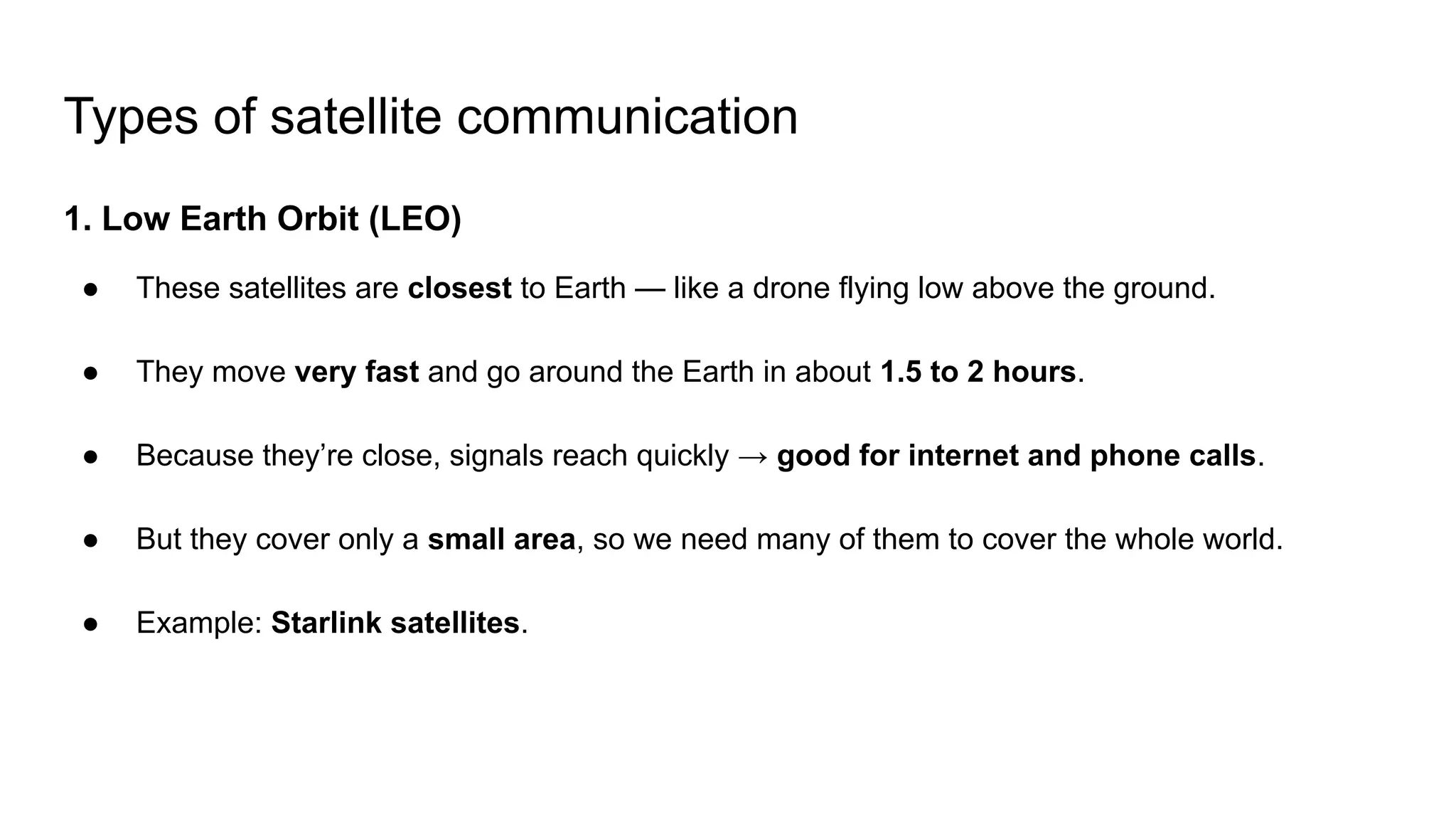 Types of satellite communication 1. Low Earth Orbit (LEO) ● These satellites are closest to Earth — like a drone flying low above the ground. ● They move very fast and go around the Earth in about 1.5 to 2 hours. ● Because they’re close, signals reach quickly → good for internet and phone calls. ● But they cover only a small area, so we need many of them to cover the whole world. ● Example: Starlink satellites. 