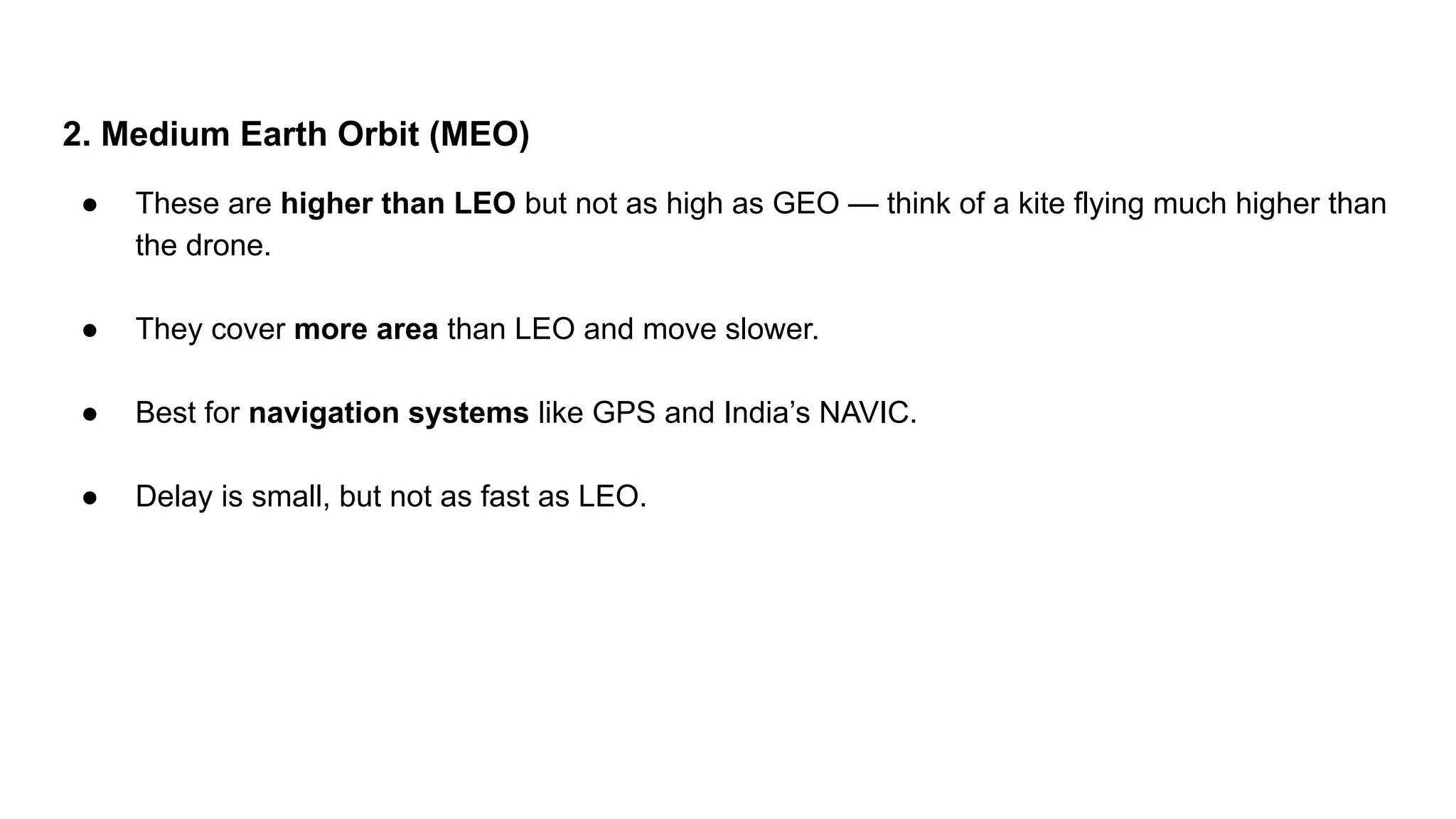 2. Medium Earth Orbit (MEO) ● These are higher than LEO but not as high as GEO — think of a kite flying much higher than the drone. ● They cover more area than LEO and move slower. ● Best for navigation systems like GPS and India’s NAVIC. ● Delay is small, but not as fast as LEO. 