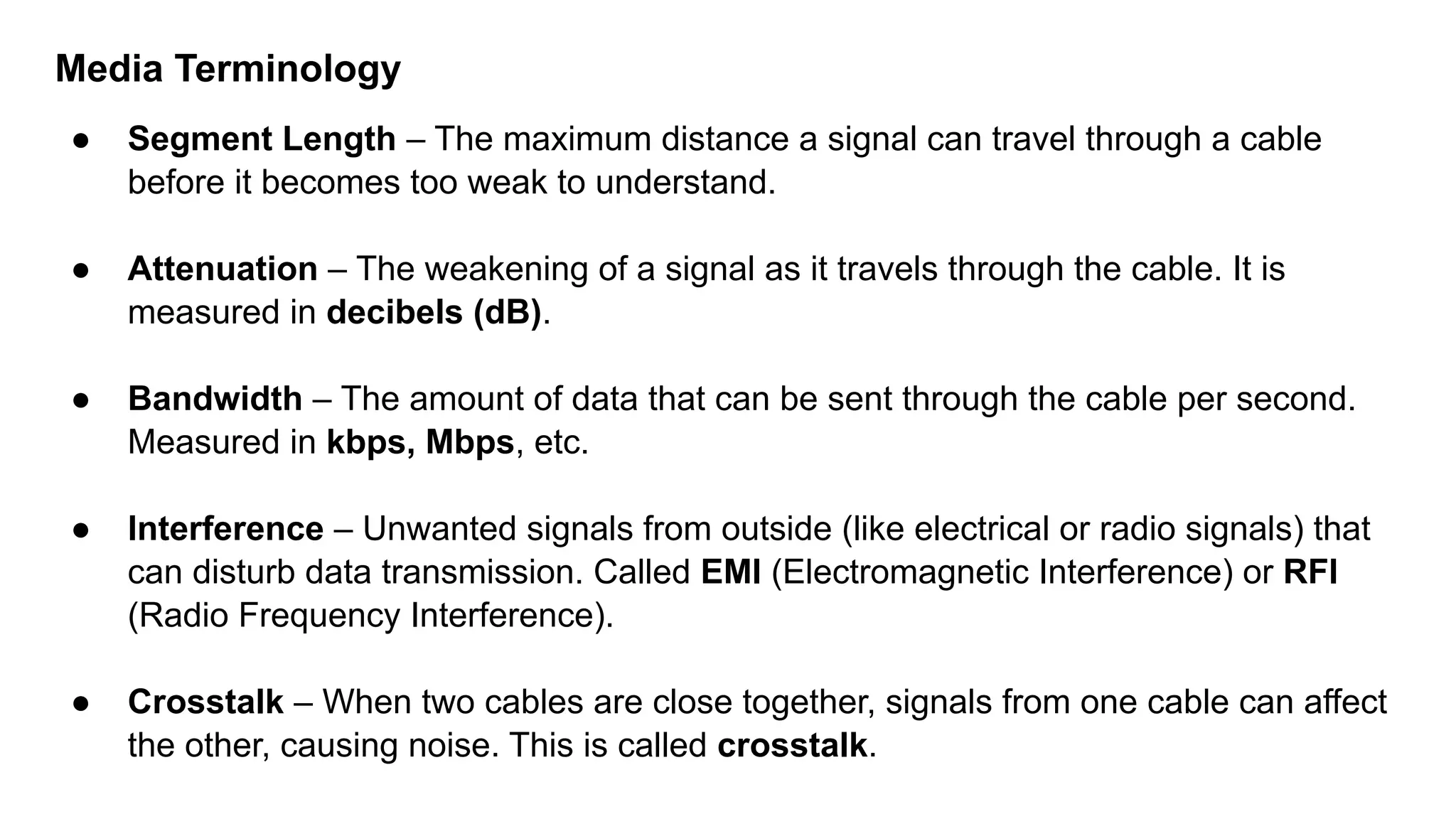Media Terminology ● Segment Length – The maximum distance a signal can travel through a cable before it becomes too weak to understand. ● Attenuation – The weakening of a signal as it travels through the cable. It is measured in decibels (dB). ● Bandwidth – The amount of data that can be sent through the cable per second. Measured in kbps, Mbps, etc. ● Interference – Unwanted signals from outside (like electrical or radio signals) that can disturb data transmission. Called EMI (Electromagnetic Interference) or RFI (Radio Frequency Interference). ● Crosstalk – When two cables are close together, signals from one cable can affect the other, causing noise. This is called crosstalk. 