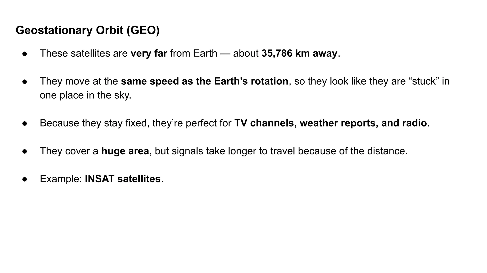 Geostationary Orbit (GEO) ● These satellites are very far from Earth — about 35,786 km away. ● They move at the same speed as the Earth’s rotation, so they look like they are “stuck” in one place in the sky. ● Because they stay fixed, they’re perfect for TV channels, weather reports, and radio. ● They cover a huge area, but signals take longer to travel because of the distance. ● Example: INSAT satellites. 