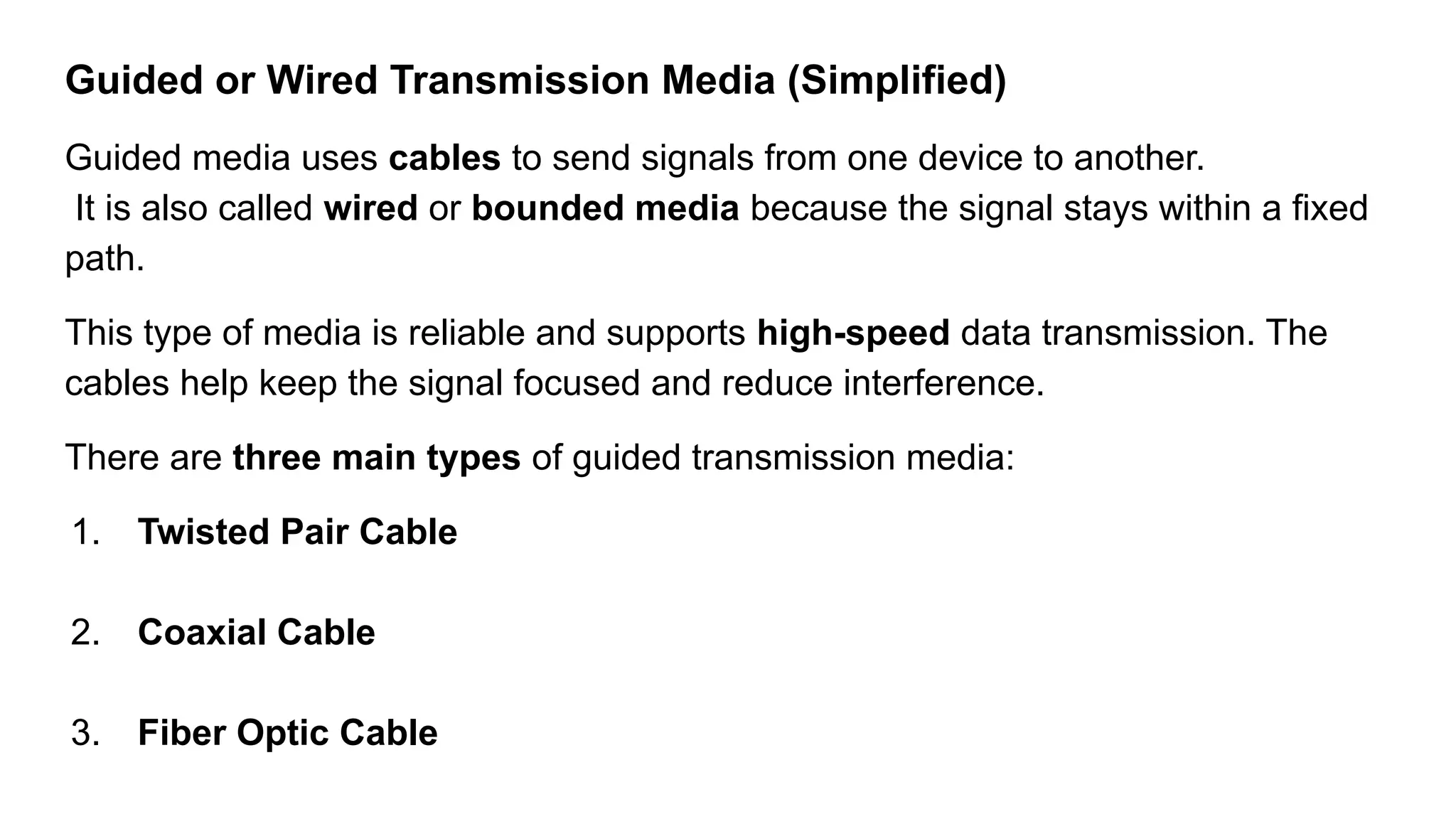 Guided or Wired Transmission Media (Simplified) Guided media uses cables to send signals from one device to another. It is also called wired or bounded media because the signal stays within a fixed path. This type of media is reliable and supports high-speed data transmission. The cables help keep the signal focused and reduce interference. There are three main types of guided transmission media: 1. Twisted Pair Cable 2. Coaxial Cable 3. Fiber Optic Cable 
