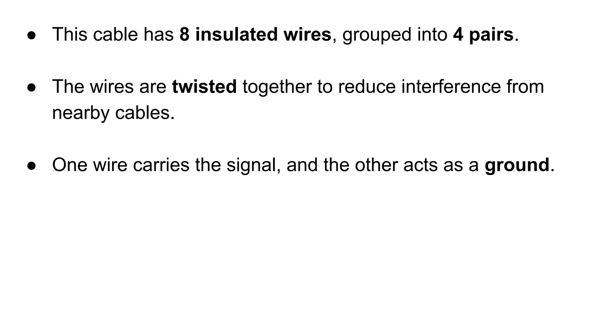 ● This cable has 8 insulated wires, grouped into 4 pairs. ● The wires are twisted together to reduce interference from nearby cables. ● One wire carries the signal, and the other acts as a ground. 