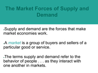 The Market Forces of Supply and
Demand
●Supply and demand are the forces that make
market economies work.
●A market is a group of buyers and sellers of a
particular good or service.
●The terms supply and demand refer to the
behavior of people . . . as they interact with
one another in markets.
 