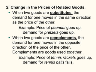 2. Change in the Prices of Related Goods.
 When two goods are substitutes, the
demand for one moves in the same direction
as the price of the other.
Example: Price of peanuts goes up,
demand for pretzels goes up.
 When two goods are complements, the
demand for one moves in the opposite
direction of the price of the other.
Complements are goods used together.
Example: Price of tennis rackets goes up,
demand for tennis balls falls.
 