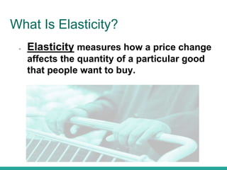 What Is Elasticity?
● Elasticity measures how a price change
affects the quantity of a particular good
that people want to buy.
 
