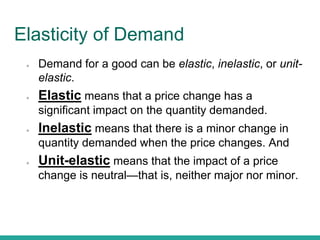 Elasticity of Demand
● Demand for a good can be elastic, inelastic, or unit-
elastic.
● Elastic means that a price change has a
significant impact on the quantity demanded.
● Inelastic means that there is a minor change in
quantity demanded when the price changes. And
● Unit-elastic means that the impact of a price
change is neutral—that is, neither major nor minor.
 
