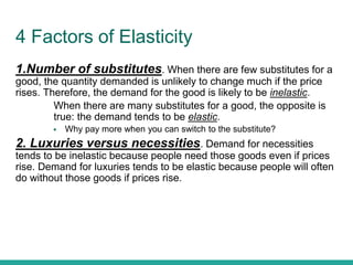 4 Factors of Elasticity
1.Number of substitutes. When there are few substitutes for a
good, the quantity demanded is unlikely to change much if the price
rises. Therefore, the demand for the good is likely to be inelastic.
● When there are many substitutes for a good, the opposite is
true: the demand tends to be elastic.
 Why pay more when you can switch to the substitute?
2. Luxuries versus necessities. Demand for necessities
tends to be inelastic because people need those goods even if prices
rise. Demand for luxuries tends to be elastic because people will often
do without those goods if prices rise.
 