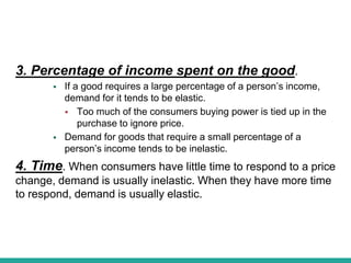 3. Percentage of income spent on the good.
 If a good requires a large percentage of a person’s income,
demand for it tends to be elastic.
 Too much of the consumers buying power is tied up in the
purchase to ignore price.
 Demand for goods that require a small percentage of a
person’s income tends to be inelastic.
4. Time. When consumers have little time to respond to a price
change, demand is usually inelastic. When they have more time
to respond, demand is usually elastic.
 