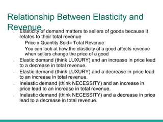 Relationship Between Elasticity and
Revenue● Elasticity of demand matters to sellers of goods because it
relates to their total revenue
● Price x Quantity Sold= Total Revenue
● You can look at how the elasticity of a good affects revenue
when sellers change the price of a good
● Elastic demand (think LUXURY) and an increase in price lead
to a decrease in total revenue.
● Elastic demand (think LUXURY) and a decrease in price lead
to an increase in total revenue.
● Inelastic demand (think NECESSITY) and an increase in
price lead to an increase in total revenue.
● Inelastic demand (think NECESSITY) and a decrease in price
lead to a decrease in total revenue.
 