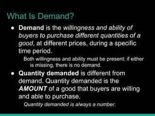 What Is Demand?
● Demand is the willingness and ability of
buyers to purchase different quantities of a
good, at different prices, during a specific
time period.
Both willingness and ability must be present; if either
is missing, there is no demand.
● Quantity demanded is different from
demand. Quantity demanded is the
AMOUNT of a good that buyers are willing
and able to purchase.
Quantity demanded is always a number.
 