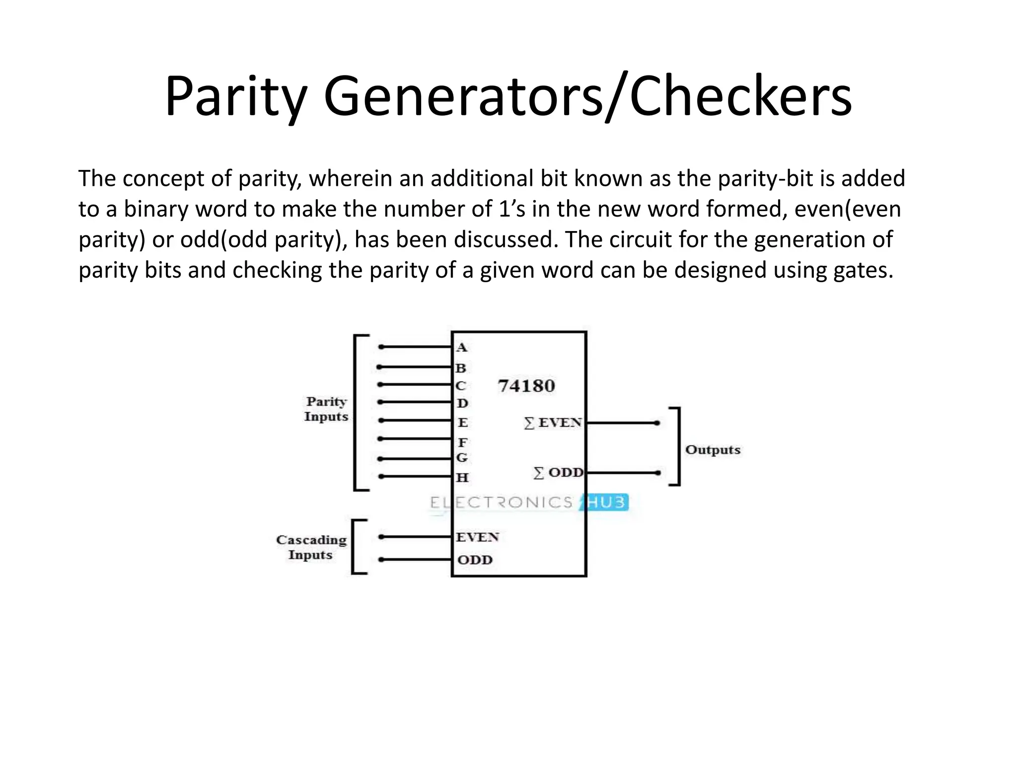 Parity Generators/Checkers
The concept of parity, wherein an additional bit known as the parity-bit is added
to a binary word to make the number of 1’s in the new word formed, even(even
parity) or odd(odd parity), has been discussed. The circuit for the generation of
parity bits and checking the parity of a given word can be designed using gates.
 