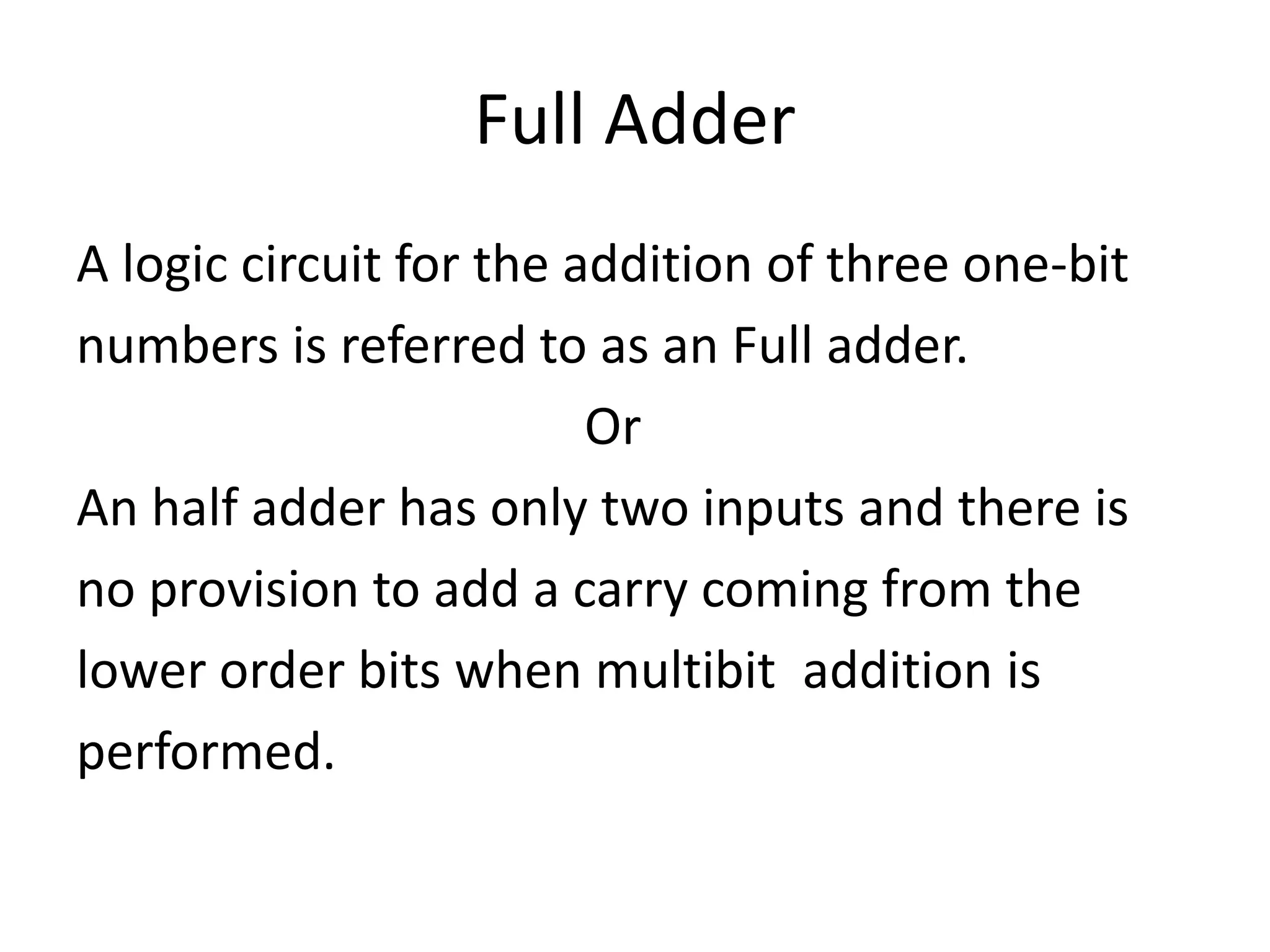 Full Adder
A logic circuit for the addition of three one-bit
numbers is referred to as an Full adder.
Or
An half adder has only two inputs and there is
no provision to add a carry coming from the
lower order bits when multibit addition is
performed.
 