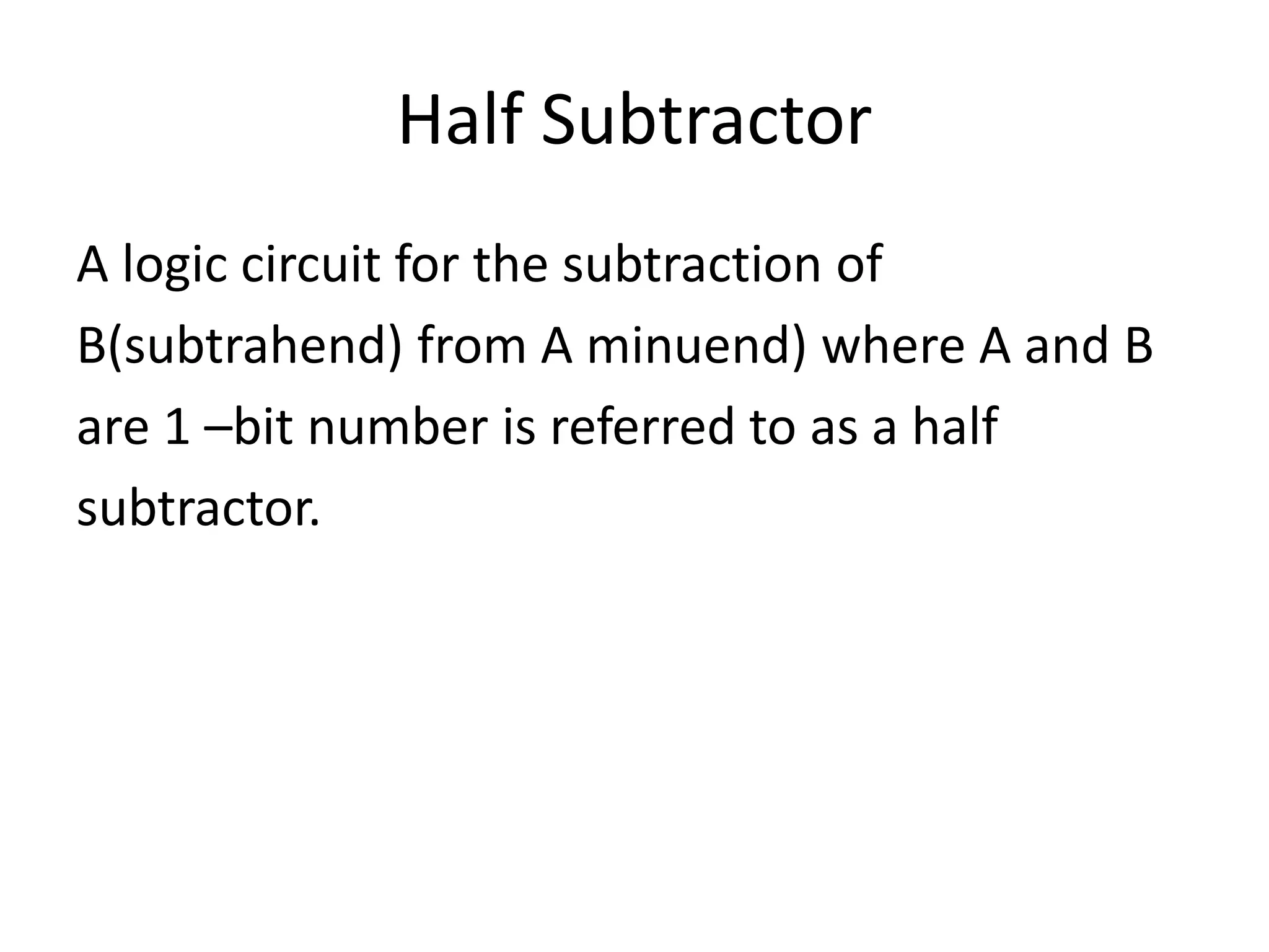 Half Subtractor
A logic circuit for the subtraction of
B(subtrahend) from A minuend) where A and B
are 1 –bit number is referred to as a half
subtractor.
 