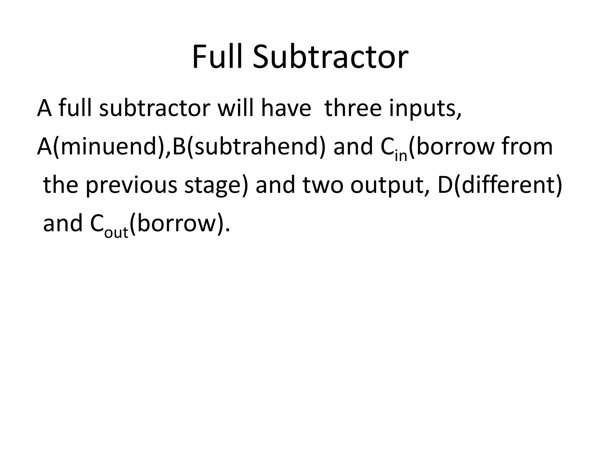 Full Subtractor
A full subtractor will have three inputs,
A(minuend),B(subtrahend) and Cin(borrow from
the previous stage) and two output, D(different)
and Cout(borrow).
 