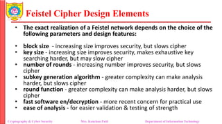 Feistel Cipher Design Elements
• The exact realization of a Feistel network depends on the choice of the
following parameters and design features:
• block size - increasing size improves security, but slows cipher
• key size - increasing size improves security, makes exhaustive key
searching harder, but may slow cipher
• number of rounds - increasing number improves security, but slows
cipher
• subkey generation algorithm - greater complexity can make analysis
harder, but slows cipher
• round function - greater complexity can make analysis harder, but slows
cipher
• fast software en/decryption - more recent concern for practical use
• ease of analysis - for easier validation & testing of strength
Cryptography & Cyber Security Mrs. Kanchan Patil Department of Information Technology
 