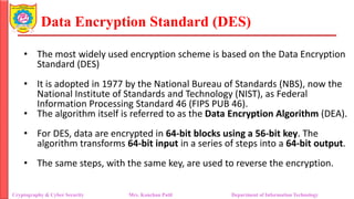 Data Encryption Standard (DES)
• The most widely used encryption scheme is based on the Data Encryption
Standard (DES)
• It is adopted in 1977 by the National Bureau of Standards (NBS), now the
National Institute of Standards and Technology (NIST), as Federal
Information Processing Standard 46 (FIPS PUB 46).
• The algorithm itself is referred to as the Data Encryption Algorithm (DEA).
• For DES, data are encrypted in 64-bit blocks using a 56-bit key. The
algorithm transforms 64-bit input in a series of steps into a 64-bit output.
• The same steps, with the same key, are used to reverse the encryption.
Cryptography & Cyber Security Mrs. Kanchan Patil Department of Information Technology
 