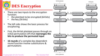 DES Encryption
Cryptography & Cyber Security Mrs. Kanchan Patil Department of Information Technology
• There are two inputs to the encryption
function:
• the plaintext to be encrypted (64 bits)
• the key (56 bits)
• The left side shows the basic process for
enciphering
• First, the 64-bit plaintext passes through an
initial permutation (IP) that rearranges the
bits to produce the permuted input
• 16 rounds of a complex key dependent
round function involve substitutions &
permutations
 